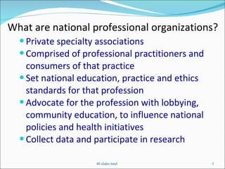 What are national professional organizations?  Private specialty associations Comprised of professional practitioners and consumers of that practice Set national education, practice and ethics standards for that profession Advocate for the profession with lobbying, community education, to influence national policies and health initiatives Collect data and participate in research 40 slides total 