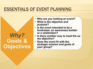 ESSENTIALS OF EVENT PLANNING
Why?
Goals &
Objectives
• Why are you holding an event?
• What is the objective and
purpose?
• Is the event intended to be a
fundraiser, an awareness builder
or a celebration?
• Is there another way to meet the sa
me objective?
• Does the event fit with the
strategic mission and goals of
your group?
 