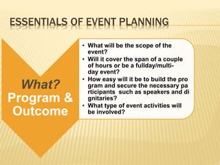 ESSENTIALS OF EVENT PLANNING
What?
Program &
Outcome
• What will be the scope of the
event?
• Will it cover the span of a couple
of hours or be a fullday/multi-
day event?
• How easy will it be to build the pro
gram and secure the necessary pa
rticipants such as speakers and di
gnitaries?
• What type of event activities will
be involved?
 