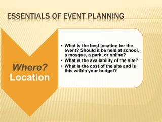 ESSENTIALS OF EVENT PLANNING
Where?
Location
• What is the best location for the
event? Should it be held at school,
a mosque, a park, or online?
• What is the availability of the site?
• What is the cost of the site and is
this within your budget?
 