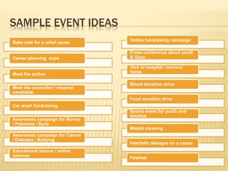SAMPLE EVENT IDEAS
Bake sale for a relief cause
Career planning expo
Meet the author
Meet the councillor / mayoral
candidate
Car wash fundraising
Awareness campaign for Burma
/ Palestine / Syria
Awareness campaign for Cancer
/ Diabetes / Bullying
Educational lecture / online
seminar
Online fundraising campaign
Press conference about youth
& Gaza
Visit to hospital / seniors’
home
Blood donation drive
Food donation drive
Sports event for youth and
families
Masjid cleaning
Interfaith dialogue on a cause
Festival
 