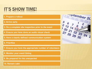 IT’S SHOW TIME!
1. Prepare a rollout
2. Arrive early
3. Do a complete site inspection prior to the event
4. Ensure you have done an audio visual check
5. Have a clearly defined communication system
6. Prioritize
7. Ensure you have the appropriate number of volunteers
8. Monitor your event timing
9. Be prepared for the unexpected
10. Remain calm
 