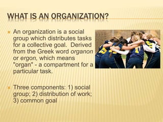 WHAT IS AN ORGANIZATION?
 An organization is a social
group which distributes tasks
for a collective goal. Derived
from the Greek word organon
or ergon, which means
"organ" - a compartment for a
particular task.
 Three components: 1) social
group; 2) distribution of work;
3) common goal
 