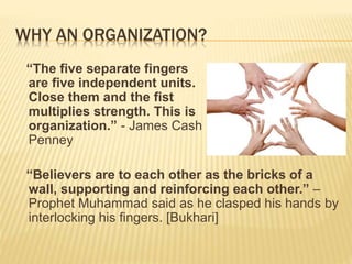 WHY AN ORGANIZATION?
“The five separate fingers
are five independent units.
Close them and the fist
multiplies strength. This is
organization.” - James Cash
Penney
“Believers are to each other as the bricks of a
wall, supporting and reinforcing each other.” –
Prophet Muhammad said as he clasped his hands by
interlocking his fingers. [Bukhari]
 