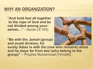 WHY AN ORGANIZATION?
“And hold fast all together
to the rope of God and be
not divided among your-
selves…” - Quran (3:103)
“Be with the Jamah (group)
and avoid division, for
surely Satan is with the (one who remains) alone
and he stays far from two (who belong to the
group)” – Prophet Muhammad [Tirmidhi]
 