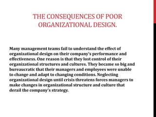 THE CONSEQUENCES OF POOR
ORGANIZATIONAL DESIGN.
Many management teams fail to understand the effect of
organizational design on their company’s performance and
effectiveness. One reason is that they lost control of their
organizational structures and cultures. They became so big and
bureaucratic that their managers and employees were unable
to change and adapt to changing conditions. Neglecting
organizational design until crisis threatens forces managers to
make changes in organizational structure and culture that
derail the company’s strategy.
 