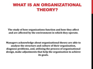 WHAT IS AN ORGANIZATIONAL
THEORY?
The study of how organizations function and how they affect
and are affected by the environment in which they operate.
Managers acknowledge about organizational theory are able to
analyze the structure and culture of their organization,
diagnose problems, and, utilizing the process of organizational
design, make adjustments that help the organization to achieve
its goals.
 