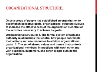 ORGANIZATIONAL STRUCTURE.
Once a group of people has established an organization to
accomplish collective goals, organizational structure evolves
to increase the effectiveness of the organization’s control of
the activities necessary to achieve its goals.
Organizational structure: 1. The formal system of task and
authority relationships that control how people coordinate
their actions and use resources to achieve organizational
goals. 2. The set of shared values and norms that controls
organizational members’ interactions with each other and
with suppliers, customers, and other people outside the
organization.
 