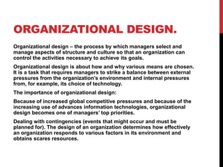 ORGANIZATIONAL DESIGN.
Organizational design – the process by which managers select and
manage aspects of structure and culture so that an organization can
control the activities necessary to achieve its goals.
Organizational design is about how and why various means are chosen.
It is a task that requires managers to strike a balance between external
pressures from the organization’s environment and internal pressures
from, for example, its choice of technology.
The importance of organizational design:
Because of increased global competitive pressures and because of the
increasing use of advances information technologies, organizational
design becomes one of managers’ top priorities.
Dealing with contingencies (events that might occur and must be
planned for). The design of an organization determines how effectively
an organization responds to various factors in its environment and
obtains scares resources.
 