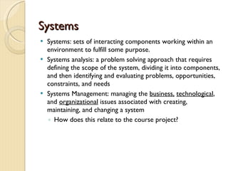 Systems: sets of interacting components working within an environment to fulfill some purpose.  Systems analysis: a problem solving approach that requires defining the scope of the system, dividing it into components, and then identifying and evaluating problems, opportunities, constraints, and needs Systems Management: managing the  business,   technological , and  organizational  issues associated with creating, maintaining, and changing a system How does this relate to the course project?  Systems 
