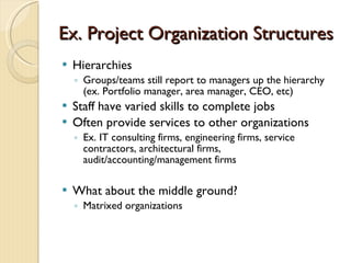 Ex. Project Organization Structures Hierarchies  Groups/teams still report to managers up the hierarchy (ex. Portfolio manager, area manager, CEO, etc) Staff have varied skills to complete jobs Often provide services to other organizations  Ex. IT consulting firms, engineering firms, service contractors, architectural firms, audit/accounting/management firms What about the middle ground?  Matrixed organizations 