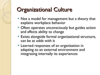 Organizational Culture Not a model for management but a theory that explains workplace behavior Often operates unconsciously but guides action and affects ability to change Exists alongside formal organizational structure, can be at odds with it Learned responses of an organization in adapting to an external environment and integrating internally its experiences 