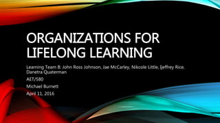 ORGANIZATIONS FOR
LIFELONG LEARNING
Learning Team B: John Ross Johnson, Jae McCarley, Nikcole Little, Ijeffrey Rice,
Danetra Quaterman
AET/580
Michael Burnett
April 11, 2016
 