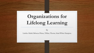 Organizations for
Lifelong Learning
by
Latisha Abdiel, Rebecca Prince, Tiffany Thorne, Iriael-White Hampton
 