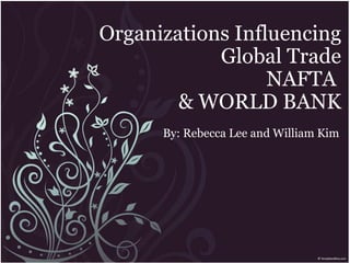 Organizations Influencing Global Trade NAFTA  & WORLD BANK By: Rebecca Lee and William Kim 