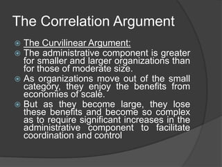 The Correlation Argument
 The Curvilinear Argument:
 The administrative component is greater
  for smaller and larger organizations than
  for those of moderate size.
 As organizations move out of the small
  category, they enjoy the benefits from
  economies of scale.
 But as they become large, they lose
  these benefits and become so complex
  as to require significant increases in the
  administrative component to facilitate
  coordination and control
 