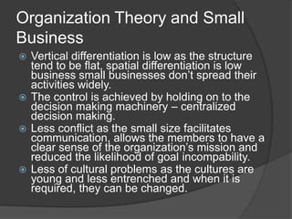 Organization Theory and Small
Business
 Vertical differentiation is low as the structure
  tend to be flat, spatial differentiation is low
  business small businesses don’t spread their
  activities widely.
 The control is achieved by holding on to the
  decision making machinery – centralized
  decision making.
 Less conflict as the small size facilitates
  communication, allows the members to have a
  clear sense of the organization’s mission and
  reduced the likelihood of goal incompability.
 Less of cultural problems as the cultures are
  young and less entrenched and when it is
  required, they can be changed.
 