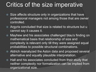 Critics of the size imperative
   Size affects structure only in organizations that have
    professional managers not among those that are owner
    controlled.
   Argyris concluded that size is related to structure but u
    cannot say it causes it.
   Mayhew and his associates challenged blau’s finding on
    mathematical basis that relationship of size and
    complexity is relevant only till they were assigned equal
    probabilities to possible structural combinations.
   Aldrich reanalyzed the Aston data and proposed several
    alternative and equally plausible interpretation.
   Hall and his associates concluded from their study that
    neither complexity nor formalization can be implied from
    organizational size.
 