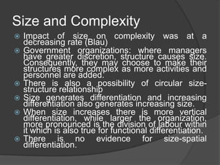 Size and Complexity
   Impact of size on complexity was at a
    decreasing rate (Blau)
   Government organizations: where managers
    have greater discretion, structure causes size.
    Consequently, they may choose to make their
    structures more complex as more activities and
    personnel are added.
   There is also a possibility of circular size-
    structure relationship
   Size generates differentiation and increasing
    differentiation also generates increasing size.
   When size increases there is more vertical
    differentiation, while larger the organization,
    more pronounced is the division of labour within
    it which is also true for functional differentiation.
   There is no evidence for size-spatial
    differentiation.
 