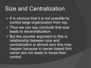 Size and Centralization
 It is obvious that it is not possible to
  control large organization from top.
 Thus we can say conclude that size
  leads to decentralization.
 But the counter argument to this is
  relationship between size and
  centralization is almost zero this may
  happen because in owner based firm
  owner are not ready to loose their
  control.
 