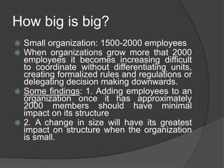 How big is big?
 Small organization: 1500-2000 employees
 When organizations grow more that 2000
  employees it becomes increasing difficult
  to coordinate without differentiating units,
  creating formalized rules and regulations or
  delegating decision making downwards.
 Some findings: 1. Adding employees to an
  organization once it has approximately
  2000 members should have minimal
  impact on its structure
 2. A change in size will have its greatest
  impact on structure when the organization
  is small.
 