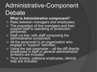 Administrative-Component
Debate
    What is Administrative component?
   Ratio between managers and employees;
   The proportion of line managers and their
    support staff to operating or production
    personnel;
   Staff v/s line, with staff composing the
    administrative component
   All the personnel in an organization who
    engage in “support” activities.
   Using the last parameter – all the diff directly
    employees in staff or general administrative
    divisions are included
   Thus drivers, cafeteria employees, clerical
    help are included
 