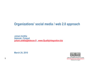 Organizations’ social media / web 2.0 approach


    Juhani Anttila
    Helsinki, Finland
    juhani.anttila@telecon.fi , www.QualityIntegration.biz




    March 24, 2010
                                                                      These pages are licensed
                                                             under the Creative Commons 3.0 License
1                                                            http://creativecommons.org/licenses/by/3.0
                                                                        (Mention the origin)
 