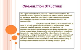 ORGANIZATION STRUCTURE

The organization structure provides a framework which holds the
various functions together in accordance with the pattern determined
by managers. A planned structure outlines the required functions,
correlates in a systematic manners and assigns authority and
responsibility.
                      every business sets some goals to be achieved. In
order to achieve goals some activities are to be performed..these
activities are to be specified. classified and grouped. The
responsibility and authority is assigned activities are assigned to carry
out various activities. A system of proper co-ordination is established
to reach the organizational goals.The establishment of systematic
relationship among various activities and persons is the framework of
organisation structure.There may be problems and difficulties if the
structure is faulty.The structure should be suitable to the working of
the organisation and be helpful in achieving business goals.
 