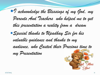 I acknowledge the Blessings of my God, my
Parents And Teachers who helped me to get
this presentation a reality from a dream
Special thanks to Upadhay Sir for his
valuable guidance and thanks to my
audience, who Casted their Precious time to
my Presentation

2/12/2014

11

 