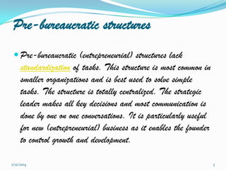 Pre-bureaucratic structures
 Pre-bureaucratic (entrepreneurial) structures lack

standardization of tasks. This structure is most common in
smaller organizations and is best used to solve simple
tasks. The structure is totally centralized. The strategic
leader makes all key decisions and most communication is
done by one on one conversations. It is particularly useful
for new (entrepreneurial) business as it enables the founder
to control growth and development.
2/12/2014

3

 