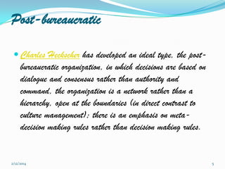 Post-bureaucratic
 Charles Heckscher has developed an ideal type, the post-

bureaucratic organization, in which decisions are based on
dialogue and consensus rather than authority and
command, the organization is a network rather than a
hierarchy, open at the boundaries (in direct contrast to
culture management); there is an emphasis on metadecision making rules rather than decision making rules.

2/12/2014

5

 