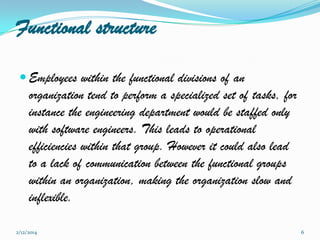 Functional structure
 Employees within the functional divisions of an

organization tend to perform a specialized set of tasks, for
instance the engineering department would be staffed only
with software engineers. This leads to operational
efficiencies within that group. However it could also lead
to a lack of communication between the functional groups
within an organization, making the organization slow and
inflexible.
2/12/2014

6

 