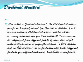 Divisional structure


 Also called a "product structure", the divisional structure

groups each organizational function into a division. Each
division within a divisional structure contains all the
necessary resources and functions within it. Divisions can
be categorized from different points of view. One might
make distinctions on a geographical basis (a US division
and an EU division) or on product/service basis (different
products for different customers: households or companies

2/12/2014

7

 