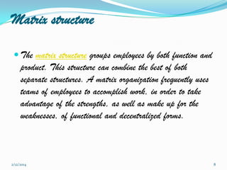 Matrix structure
 The matrix structure groups employees by both function and

product. This structure can combine the best of both
separate structures. A matrix organization frequently uses
teams of employees to accomplish work, in order to take
advantage of the strengths, as well as make up for the
weaknesses, of functional and decentralized forms.

2/12/2014

8

 