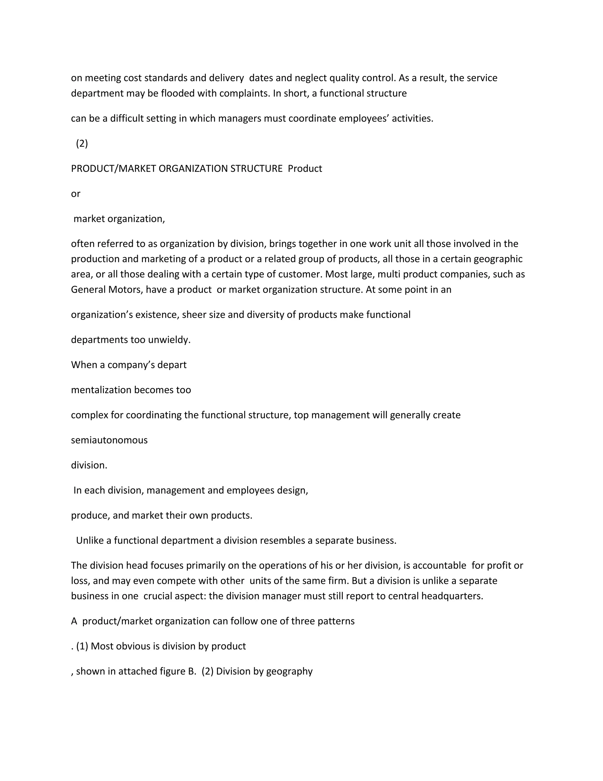 on meeting cost standards and delivery dates and neglect quality control. As a result, the service
department may be flooded with complaints. In short, a functional structure
can be a difficult setting in which managers must coordinate employees’ activities.
(2)
PRODUCT/MARKET ORGANIZATION STRUCTURE Product
or
market organization,
often referred to as organization by division, brings together in one work unit all those involved in the
production and marketing of a product or a related group of products, all those in a certain geographic
area, or all those dealing with a certain type of customer. Most large, multi product companies, such as
General Motors, have a product or market organization structure. At some point in an
organization’s existence, sheer size and diversity of products make functional
departments too unwieldy.
When a company’s depart
mentalization becomes too
complex for coordinating the functional structure, top management will generally create
semiautonomous
division.
In each division, management and employees design,
produce, and market their own products.
Unlike a functional department a division resembles a separate business.
The division head focuses primarily on the operations of his or her division, is accountable for profit or
loss, and may even compete with other units of the same firm. But a division is unlike a separate
business in one crucial aspect: the division manager must still report to central headquarters.
A product/market organization can follow one of three patterns
. (1) Most obvious is division by product
, shown in attached figure B. (2) Division by geography
 
