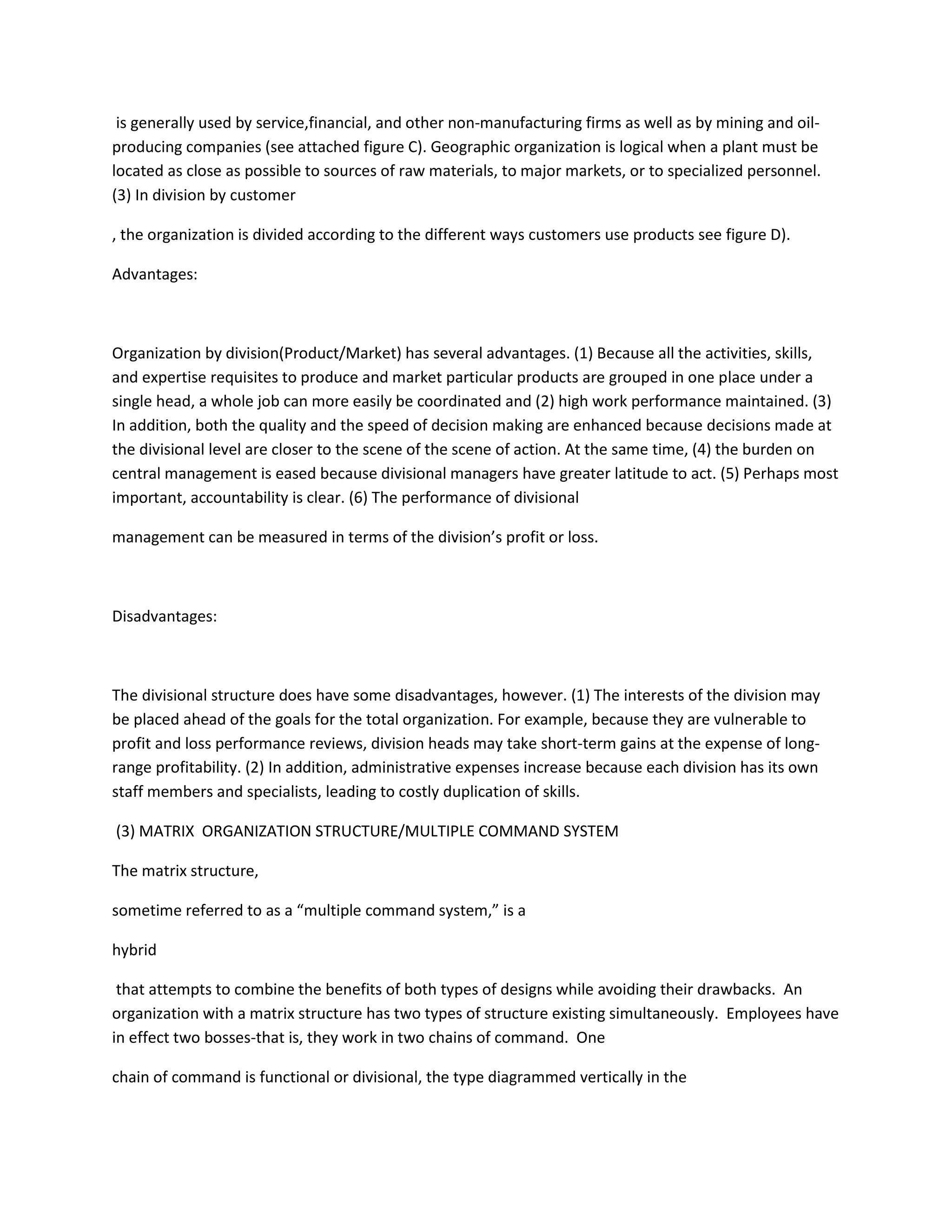 is generally used by service,financial, and other non-manufacturing firms as well as by mining and oil-
producing companies (see attached figure C). Geographic organization is logical when a plant must be
located as close as possible to sources of raw materials, to major markets, or to specialized personnel.
(3) In division by customer
, the organization is divided according to the different ways customers use products see figure D).
Advantages:
Organization by division(Product/Market) has several advantages. (1) Because all the activities, skills,
and expertise requisites to produce and market particular products are grouped in one place under a
single head, a whole job can more easily be coordinated and (2) high work performance maintained. (3)
In addition, both the quality and the speed of decision making are enhanced because decisions made at
the divisional level are closer to the scene of the scene of action. At the same time, (4) the burden on
central management is eased because divisional managers have greater latitude to act. (5) Perhaps most
important, accountability is clear. (6) The performance of divisional
management can be measured in terms of the division’s profit or loss.
Disadvantages:
The divisional structure does have some disadvantages, however. (1) The interests of the division may
be placed ahead of the goals for the total organization. For example, because they are vulnerable to
profit and loss performance reviews, division heads may take short-term gains at the expense of long-
range profitability. (2) In addition, administrative expenses increase because each division has its own
staff members and specialists, leading to costly duplication of skills.
(3) MATRIX ORGANIZATION STRUCTURE/MULTIPLE COMMAND SYSTEM
The matrix structure,
sometime referred to as a “multiple command system,” is a
hybrid
that attempts to combine the benefits of both types of designs while avoiding their drawbacks. An
organization with a matrix structure has two types of structure existing simultaneously. Employees have
in effect two bosses-that is, they work in two chains of command. One
chain of command is functional or divisional, the type diagrammed vertically in the
 