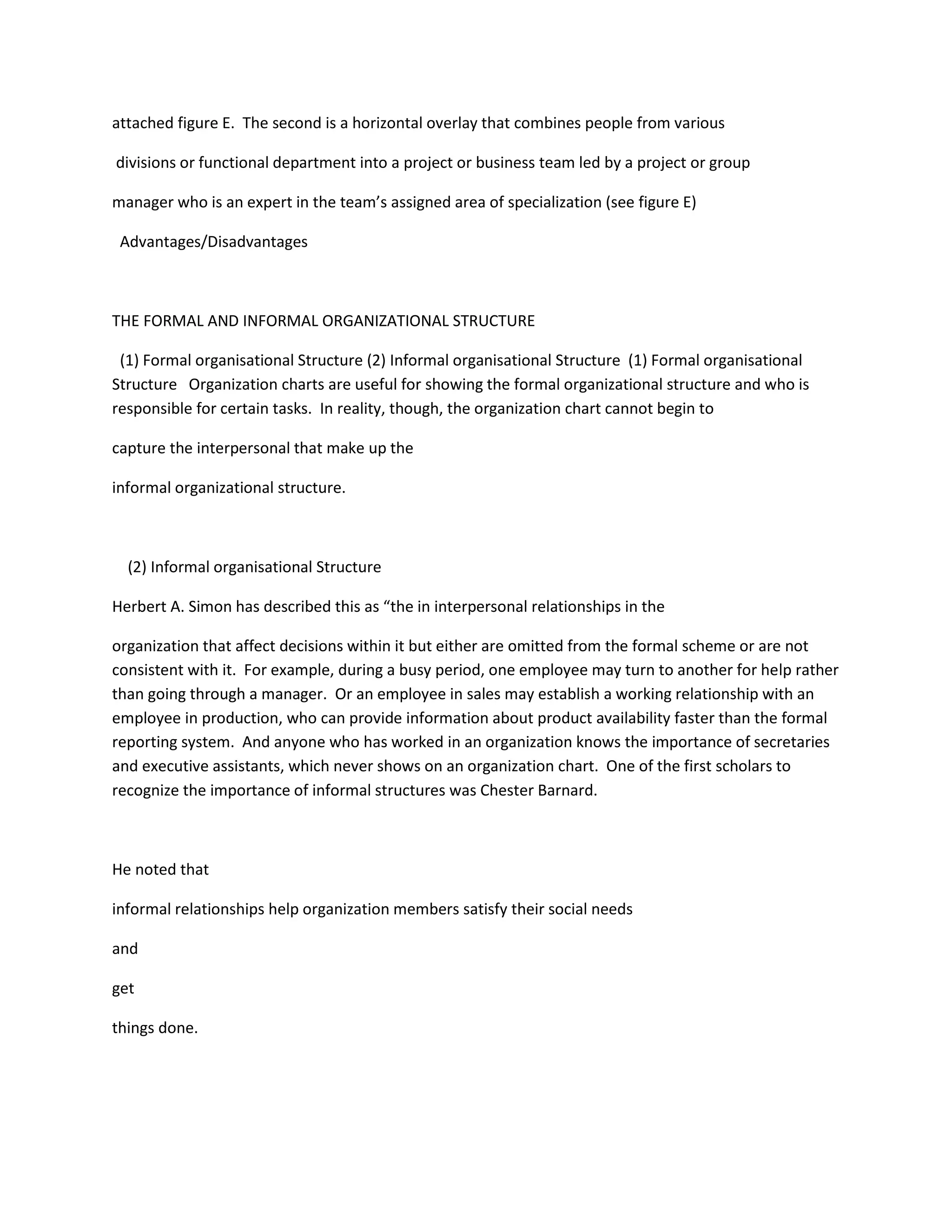 attached figure E. The second is a horizontal overlay that combines people from various
divisions or functional department into a project or business team led by a project or group
manager who is an expert in the team’s assigned area of specialization (see figure E)
Advantages/Disadvantages
THE FORMAL AND INFORMAL ORGANIZATIONAL STRUCTURE
(1) Formal organisational Structure (2) Informal organisational Structure (1) Formal organisational
Structure Organization charts are useful for showing the formal organizational structure and who is
responsible for certain tasks. In reality, though, the organization chart cannot begin to
capture the interpersonal that make up the
informal organizational structure.
(2) Informal organisational Structure
Herbert A. Simon has described this as “the in interpersonal relationships in the
organization that affect decisions within it but either are omitted from the formal scheme or are not
consistent with it. For example, during a busy period, one employee may turn to another for help rather
than going through a manager. Or an employee in sales may establish a working relationship with an
employee in production, who can provide information about product availability faster than the formal
reporting system. And anyone who has worked in an organization knows the importance of secretaries
and executive assistants, which never shows on an organization chart. One of the first scholars to
recognize the importance of informal structures was Chester Barnard.
He noted that
informal relationships help organization members satisfy their social needs
and
get
things done.
 