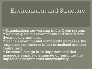 Organizations are working in the Open system. 
 Relatively static environments and others face 
dynamic environment. 
 As the environmental complexity increases, the 
organization structure is less formalized and less 
centralized. 
 Structural design is an important tool that 
managers employ to eliminate or minimize the 
impact of environmental uncertaininity. 
 