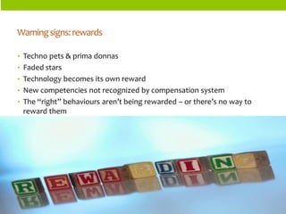 ORGANIZATIONSTRUCTURES 
•Techno pets & prima donnas 
•Faded stars 
•Technology becomes its own reward 
•New competencies not recognized by compensation system 
•The “right” behaviours aren’t being rewarded –or there’s no way to reward them 
Warning signs: rewards  