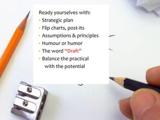 Ready yourselves with: 
•Strategic plan 
•Flip charts, post-its 
•Assumptions & principles 
•Humouror humor 
•The word “Draft” 
•Balance the practical 
with the potential  