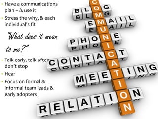 •Have a communications plan –& use it 
•Stress the why, & each individual’s fit 
“What does it mean to me?” 
•Talk early, talk often, don’t stop 
•Hear 
•Focus on formal & informal team leads & early adopters 