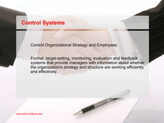 Control Systems


            Control Organizational Strategy and Employees


            Formal, target-setting, monitoring, evaluation and feedback
            systems that provide managers with information about whether
            the organization’s strategy and structure are working efficiently
            and effectively.




International Business
 