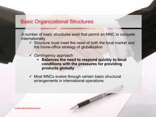 Basic Organizational Structures

     A number of basic structures exist that permit an MNC to compete
     internationally
           Structure must meet the need of both the local market and
             the home-office strategy of globalization

             Contingency approach
                Balances the need to respond quickly to local
                  conditions with the pressures for providing
                  products globally

             Most MNCs evolve through certain basic structural
              arrangements in international operations




International Business
 