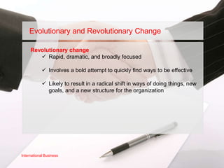 Evolutionary and Revolutionary Change

     Revolutionary change
         Rapid, dramatic, and broadly focused

             Involves a bold attempt to quickly find ways to be effective

             Likely to result in a radical shift in ways of doing things, new
              goals, and a new structure for the organization




International Business
 