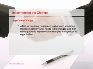 Implementing the Change

     Top Down Change

             A fast, revolutionary approach to change in which top
              managers identify what needs to be changed and then
              move quickly to implement the changes throughout the
              organization.




International Business
 
