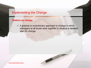 Implementing the Change

     Bottom-up change

             A gradual or evolutionary approach to change in which
              managers at all levels work together to develop a detailed
              plan for change.




International Business
 