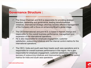 Governance Structure :

      The Group Chairman and M.D is responsible for providing strategic
       direction, leadership and governance, leading transformational
       initiatives, international strategic alliances besides effective management
       of the Company with a focus on enhancing Bharti’s global image.

      The CEO(International) and joint M.D. is based in Nairobi, Kenya and
       responsible for the overall business performance, management and
       expansion of the international operations.
      He is also responsible for employee engagement, customer
       satisfaction, outsourcing initiatives and the internal control metrics for the
       international operations.

      The CEO ( India and south east Asia) heads south asia operations and is
       responsible for overall business performance in this region. He is also
       responsible for employee engagement, customer satisfaction, ensuring
       success of outsourcing initiatives and improvements in the internal control
       metrics for India and south asia operations.

International Business
 