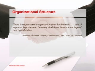 Organizational Structure


     There is no permanent organization chart for the world. . . . It is of
     supreme importance to be ready at all times to take advantage of
     new opportunities.

                  -Robert C. Goizueta, (Former) Chairman and CEO, Coca-Cola Company




International Business
 