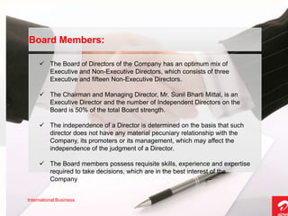 Board Members:

      The Board of Directors of the Company has an optimum mix of
       Executive and Non-Executive Directors, which consists of three
       Executive and fifteen Non-Executive Directors.

      The Chairman and Managing Director, Mr. Sunil Bharti Mittal, is an
       Executive Director and the number of Independent Directors on the
       Board is 50% of the total Board strength.

      The independence of a Director is determined on the basis that such
       director does not have any material pecuniary relationship with the
       Company, its promoters or its management, which may affect the
       independence of the judgment of a Director.

      The Board members possess requisite skills, experience and expertise
       required to take decisions, which are in the best interest of the
       Company


International Business
 