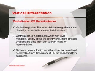 Vertical Differentiation

     Centralization V/S Decentralization

      Vertical Integration: The issue of determining where in the
       hierarchy, the authority to make decisions stand.

      Centralization is the degree to which high level
       managers, usually above the country level, make strategic
       decisions and pass them over to lower levels for
       implementation.

      Decisions made at foreign subsidiary level are considered
       decentralized, and those made at HQ are considered to be
       centralized.



International Business
 